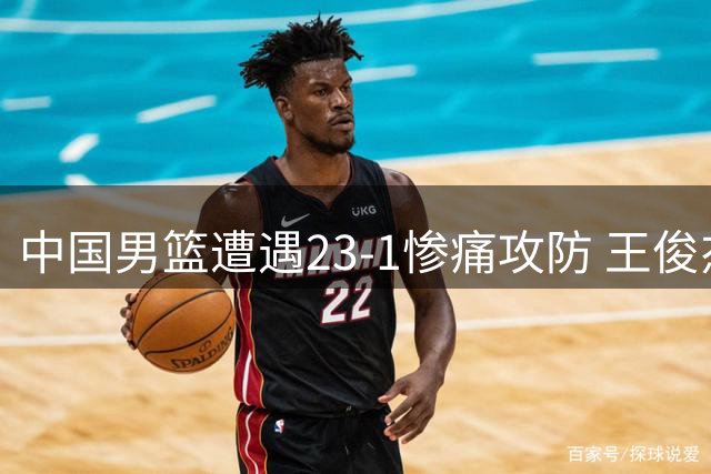 中国男篮遭遇23-1惨痛攻防 王俊杰情绪失控见证球队状态急转直下