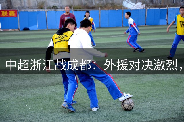 中超浙江战成都：外援对决激烈，新秀亮相引关注