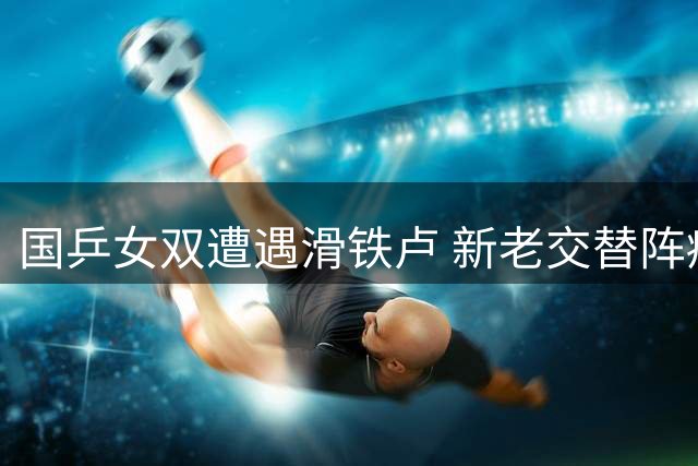 国乒女双遭遇滑铁卢 新老交替阵痛引思考