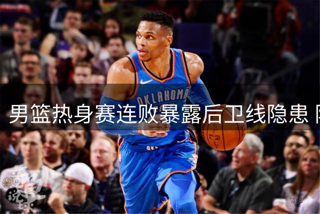 男篮热身赛连败暴露后卫线隐患 阵容调整势在必行